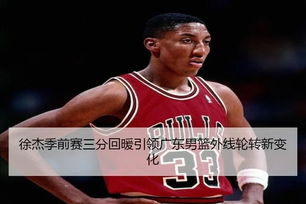 徐杰季前赛三分回暖引领广东男篮外线轮转新变化